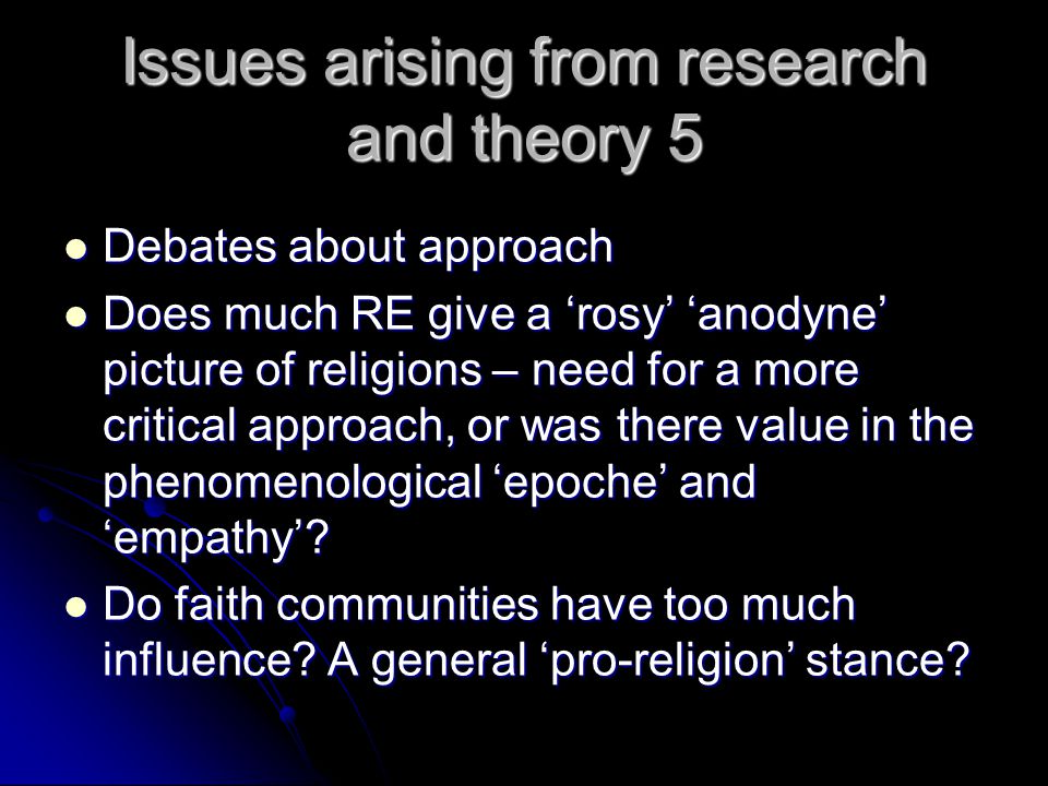 Issues arising from research and theory 5 Debates about approach Debates about approach Does much RE give a ‘rosy’ ‘anodyne’ picture of religions – need for a more critical approach, or was there value in the phenomenological ‘epoche’ and ‘empathy’.