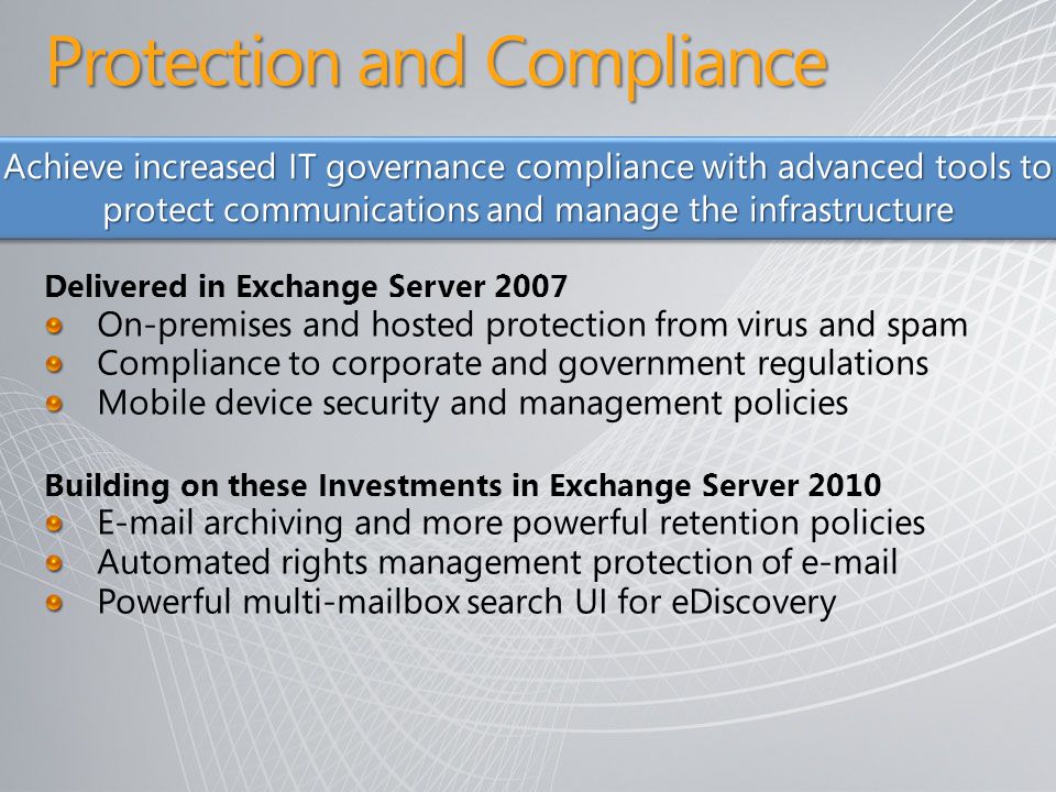 Delivered in Exchange Server 2007 On-premises and hosted protection from virus and spam Compliance to corporate and government regulations Mobile device security and management policies Building on these Investments in Exchange Server archiving and more powerful retention policies Automated rights management protection of  Powerful multi-mailbox search UI for eDiscovery Achieve increased IT governance compliance with advanced tools to protect communications and manage the infrastructure Protection and Compliance