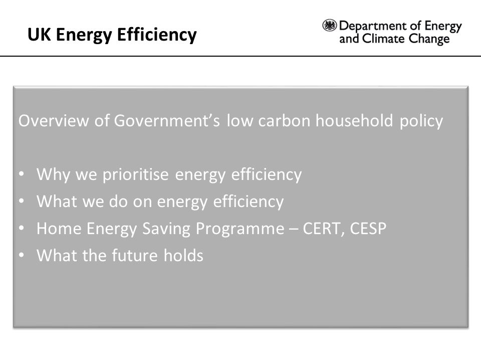 Overview of Government’s low carbon household policy Why we prioritise energy efficiency What we do on energy efficiency Home Energy Saving Programme – CERT, CESP What the future holds Overview of Government’s low carbon household policy Why we prioritise energy efficiency What we do on energy efficiency Home Energy Saving Programme – CERT, CESP What the future holds UK Energy Efficiency