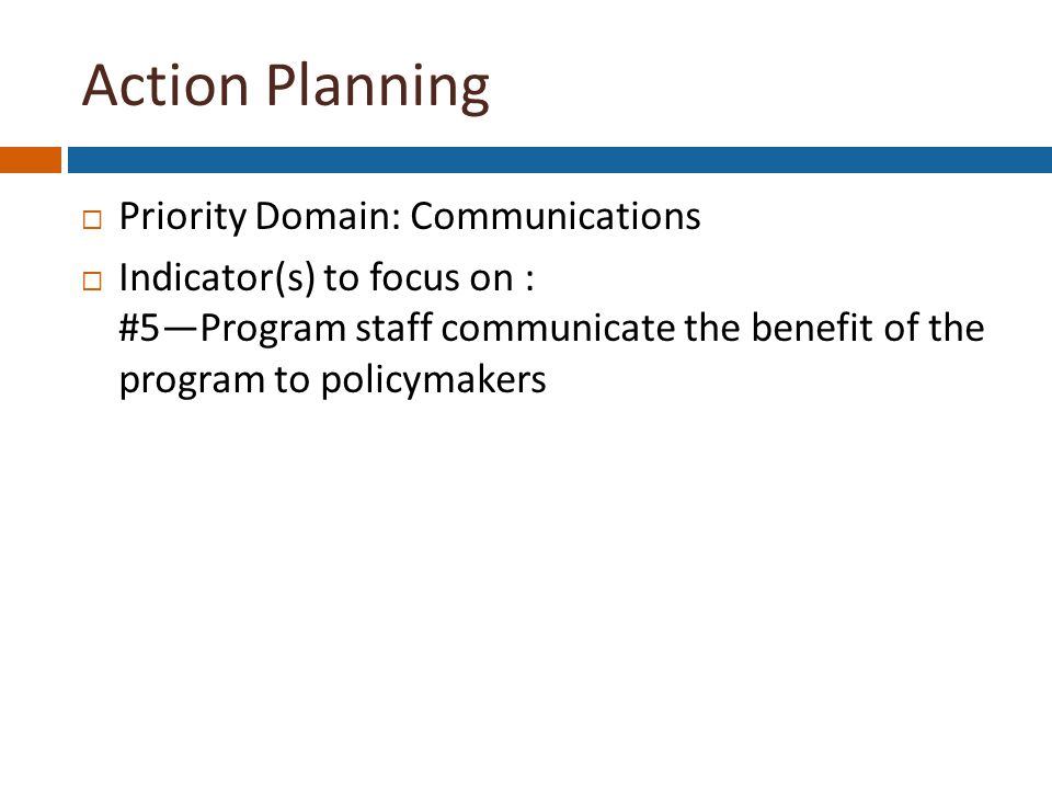 Action Planning  Priority Domain: Communications  Indicator(s) to focus on : #5—Program staff communicate the benefit of the program to policymakers