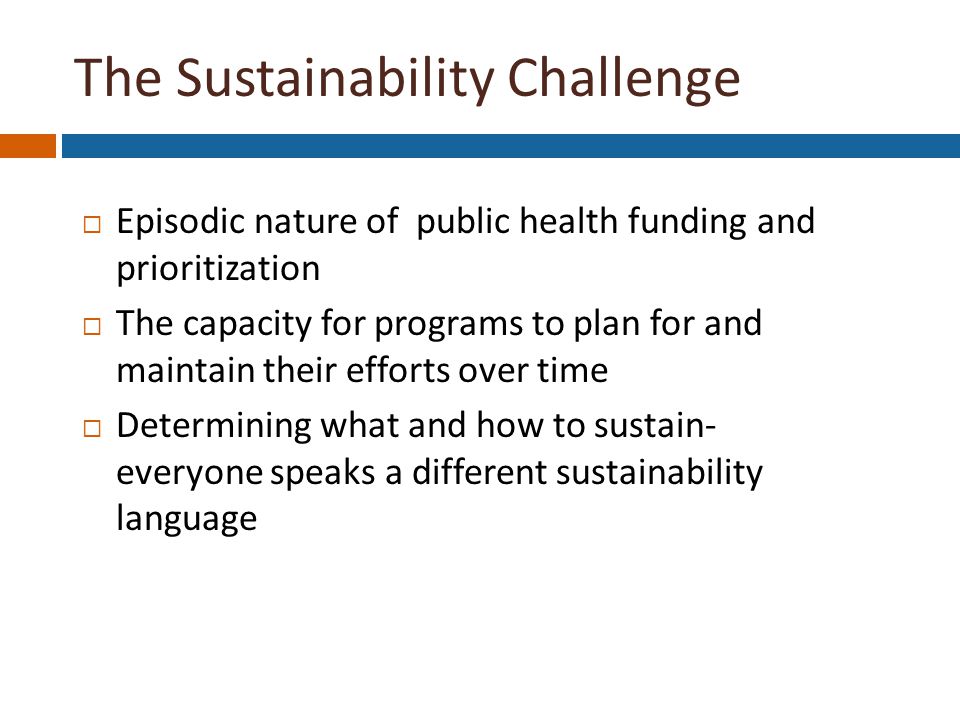 The Sustainability Challenge  Episodic nature of public health funding and prioritization  The capacity for programs to plan for and maintain their efforts over time  Determining what and how to sustain- everyone speaks a different sustainability language