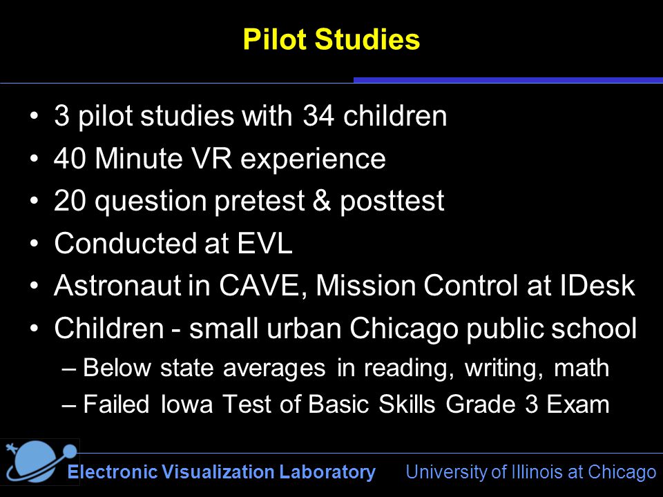 Electronic Visualization Laboratory University of Illinois at Chicago Pilot Studies 3 pilot studies with 34 children 40 Minute VR experience 20 question pretest & posttest Conducted at EVL Astronaut in CAVE, Mission Control at IDesk Children - small urban Chicago public school –Below state averages in reading, writing, math –Failed Iowa Test of Basic Skills Grade 3 Exam