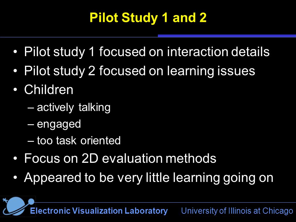 Electronic Visualization Laboratory University of Illinois at Chicago Pilot Study 1 and 2 Pilot study 1 focused on interaction details Pilot study 2 focused on learning issues Children –actively talking –engaged –too task oriented Focus on 2D evaluation methods Appeared to be very little learning going on