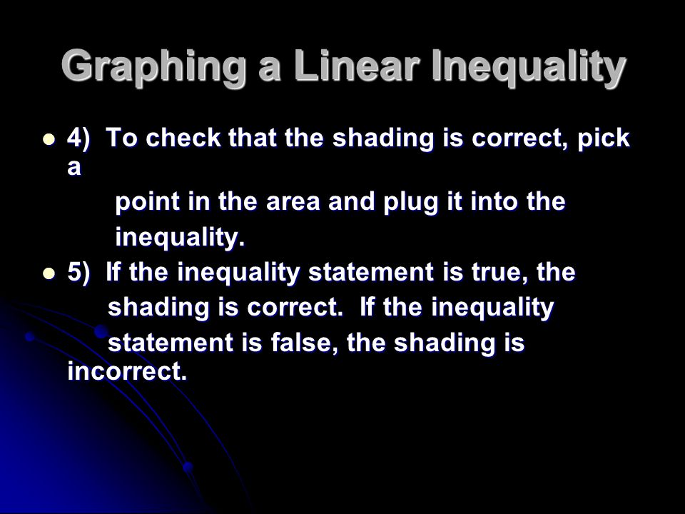 Graphing a Linear Inequality 4) To check that the shading is correct, pick a 4) To check that the shading is correct, pick a point in the area and plug it into the point in the area and plug it into the inequality.
