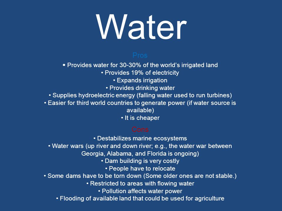 Water Pros Provides water for 30-30% of the world’s irrigated land Provides 19% of electricity Expands irrigation Provides drinking water Supplies hydroelectric energy (falling water used to run turbines) Easier for third world countries to generate power (if water source is available) It is cheaper Cons Destabilizes marine ecosystems Water wars (up river and down river; e.g., the water war between Georgia, Alabama, and Florida is ongoing) Dam building is very costly People have to relocate Some dams have to be torn down (Some older ones are not stable.) Restricted to areas with flowing water Pollution affects water power Flooding of available land that could be used for agriculture