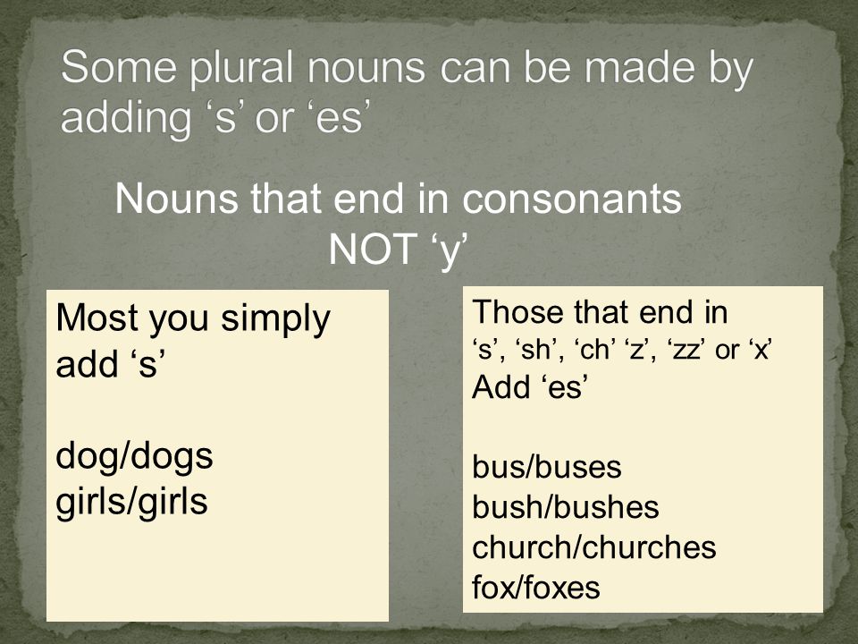 Nouns that end in consonants NOT ‘y’ Most you simply add ‘s’ dog/dogs girls/girls Those that end in ‘s’, ‘sh’, ‘ch’ ‘z’, ‘zz’ or ‘x’ Add ‘es’ bus/buses bush/bushes church/churches fox/foxes