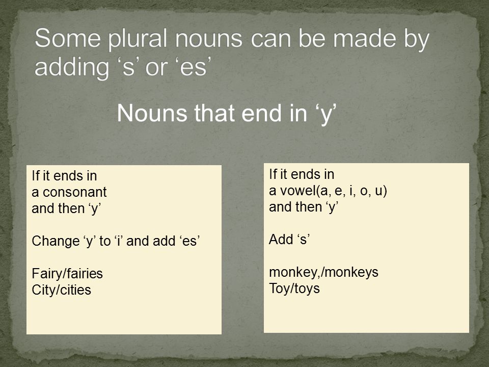 Nouns that end in ‘y’ If it ends in a consonant and then ‘y’ Change ‘y’ to ‘i’ and add ‘es’ Fairy/fairies City/cities If it ends in a vowel(a, e, i, o, u) and then ‘y’ Add ‘s’ monkey,/monkeys Toy/toys