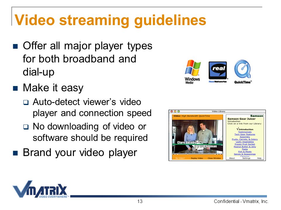 Confidential - Vmatrix, Inc.13 Video streaming guidelines Offer all major player types for both broadband and dial-up Make it easy  Auto-detect viewer’s video player and connection speed  No downloading of video or software should be required Brand your video player