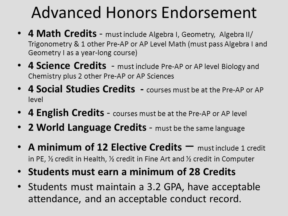 Advanced Honors Endorsement 4 Math Credits - must include Algebra I, Geometry, Algebra II/ Trigonometry & 1 other Pre-AP or AP Level Math (must pass Algebra I and Geometry I as a year-long course) 4 Science Credits - must include Pre-AP or AP level Biology and Chemistry plus 2 other Pre-AP or AP Sciences 4 Social Studies Credits - courses must be at the Pre-AP or AP level 4 English Credits - courses must be at the Pre-AP or AP level 2 World Language Credits - must be the same language A minimum of 12 Elective Credits – must include 1 credit in PE, ½ credit in Health, ½ credit in Fine Art and ½ credit in Computer Students must earn a minimum of 28 Credits Students must maintain a 3.2 GPA, have acceptable attendance, and an acceptable conduct record.
