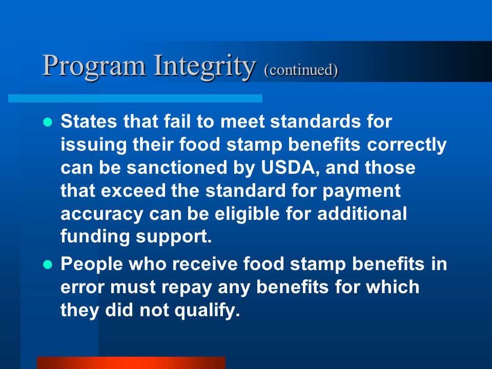 Program Integrity (continued) States that fail to meet standards for issuing their food stamp benefits correctly can be sanctioned by USDA, and those that exceed the standard for payment accuracy can be eligible for additional funding support.
