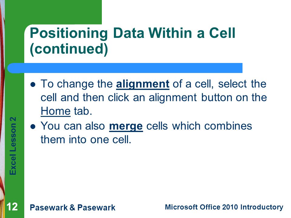 Excel Lesson 2 Pasewark & Pasewark Microsoft Office 2010 Introductory 12 Positioning Data Within a Cell (continued) To change the alignment of a cell, select the cell and then click an alignment button on the Home tab.