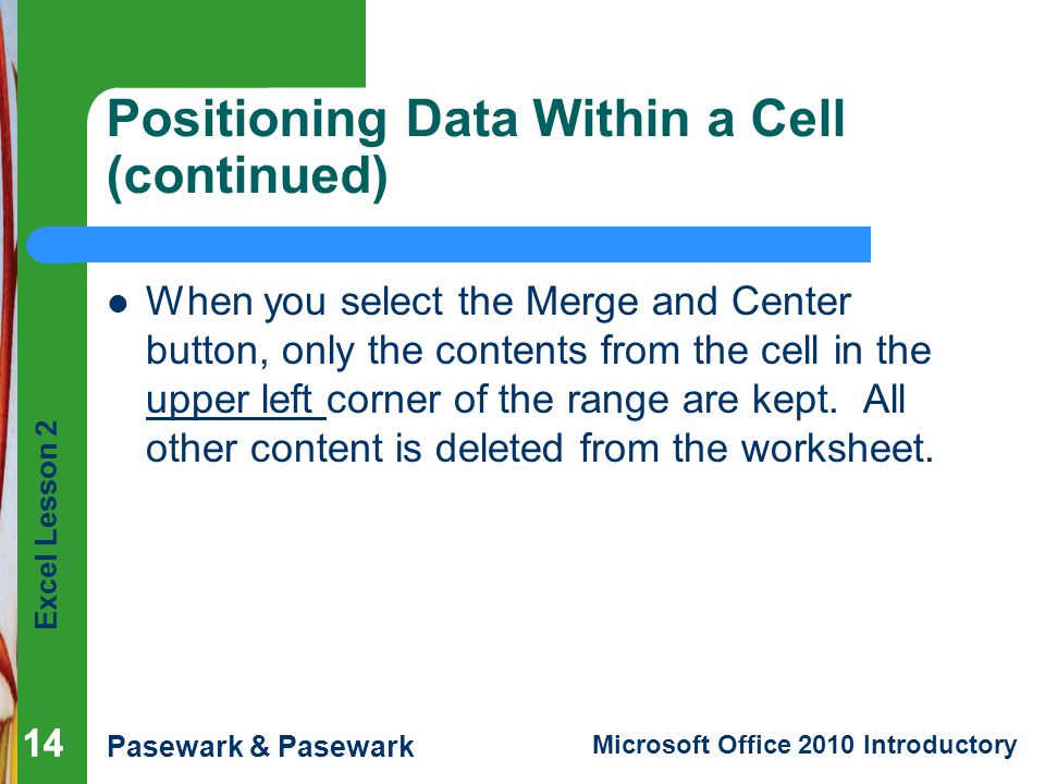 Excel Lesson 2 Pasewark & Pasewark Microsoft Office 2010 Introductory 14 Positioning Data Within a Cell (continued) When you select the Merge and Center button, only the contents from the cell in the upper left corner of the range are kept.