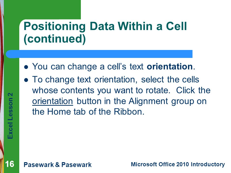 Excel Lesson 2 Pasewark & Pasewark Microsoft Office 2010 Introductory 16 Positioning Data Within a Cell (continued) You can change a cell’s text orientation.