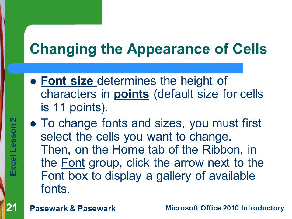 Excel Lesson 2 Pasewark & Pasewark Microsoft Office 2010 Introductory 21 Changing the Appearance of Cells Font size determines the height of characters in points (default size for cells is 11 points).