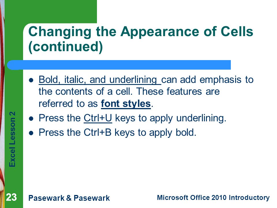 Excel Lesson 2 Pasewark & Pasewark Microsoft Office 2010 Introductory 23 Changing the Appearance of Cells (continued) Bold, italic, and underlining can add emphasis to the contents of a cell.