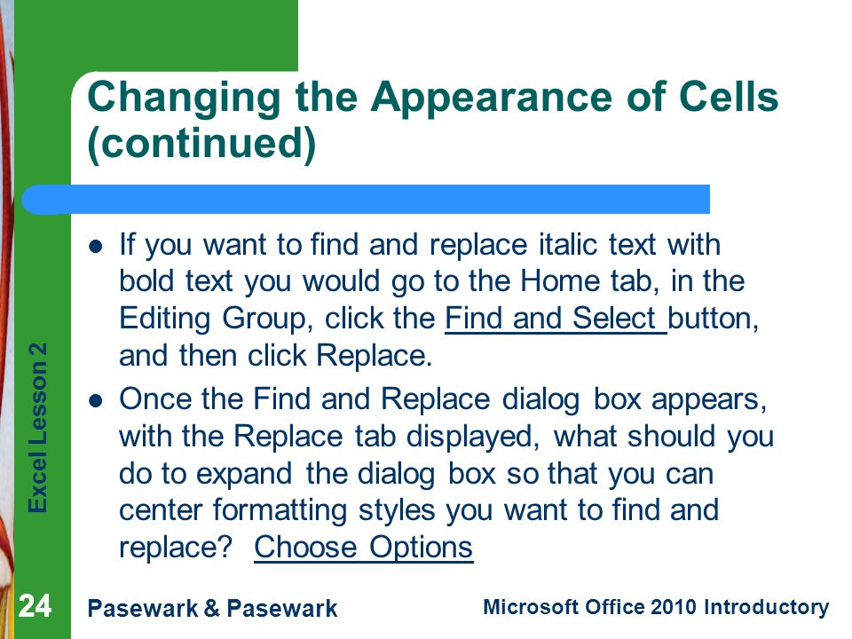 Excel Lesson 2 Pasewark & Pasewark Microsoft Office 2010 Introductory 24 Changing the Appearance of Cells (continued) If you want to find and replace italic text with bold text you would go to the Home tab, in the Editing Group, click the Find and Select button, and then click Replace.