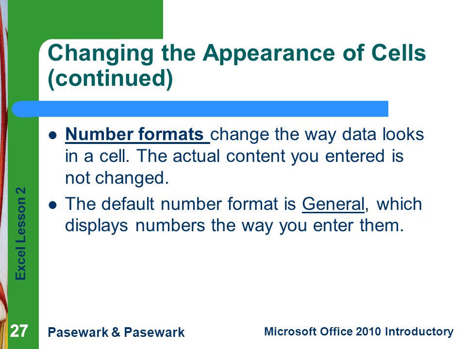 Excel Lesson 2 Pasewark & Pasewark Microsoft Office 2010 Introductory 27 Changing the Appearance of Cells (continued) Number formats change the way data looks in a cell.