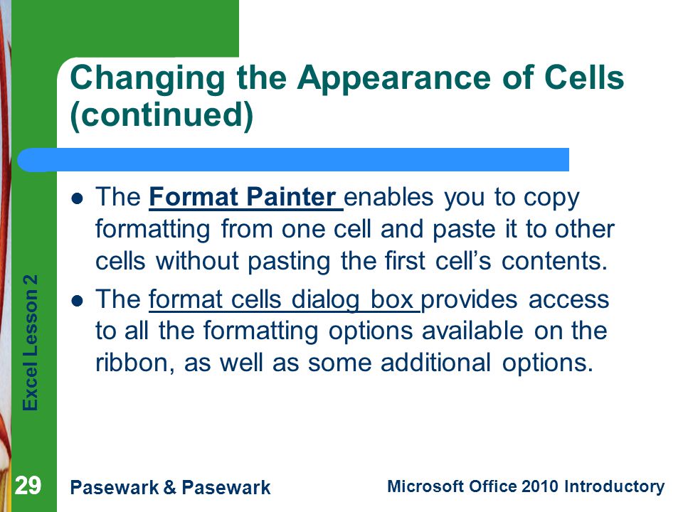 Excel Lesson 2 Pasewark & Pasewark Microsoft Office 2010 Introductory 29 Changing the Appearance of Cells (continued) The Format Painter enables you to copy formatting from one cell and paste it to other cells without pasting the first cell’s contents.