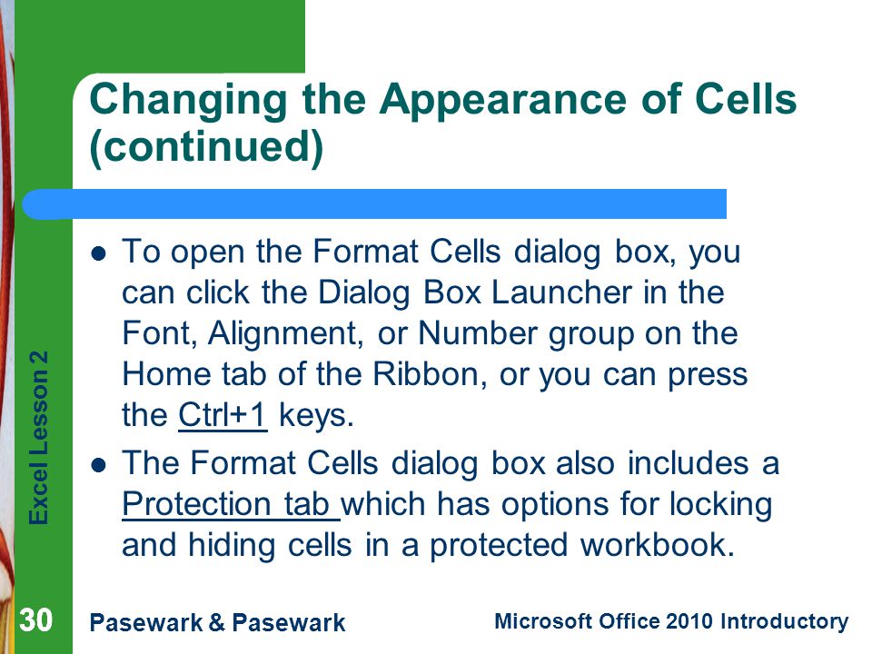 Excel Lesson 2 Pasewark & Pasewark Microsoft Office 2010 Introductory 30 Changing the Appearance of Cells (continued) To open the Format Cells dialog box, you can click the Dialog Box Launcher in the Font, Alignment, or Number group on the Home tab of the Ribbon, or you can press the Ctrl+1 keys.