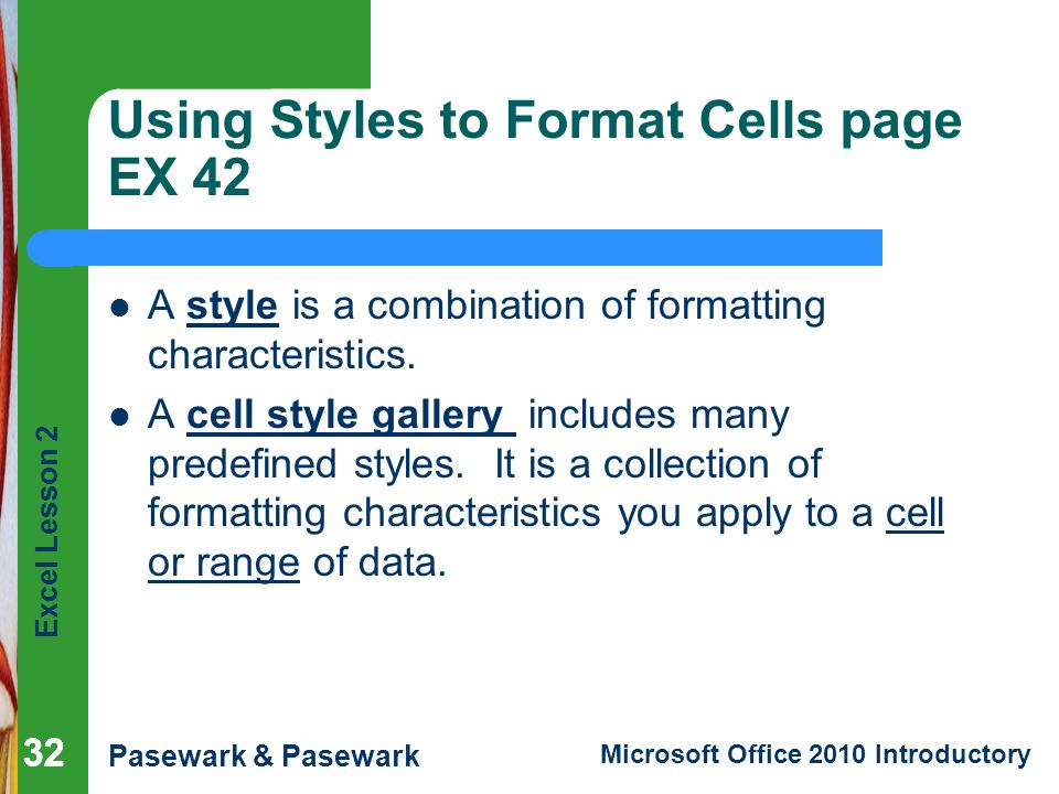 Excel Lesson 2 Pasewark & Pasewark Microsoft Office 2010 Introductory 32 Using Styles to Format Cells page EX 42 A style is a combination of formatting characteristics.
