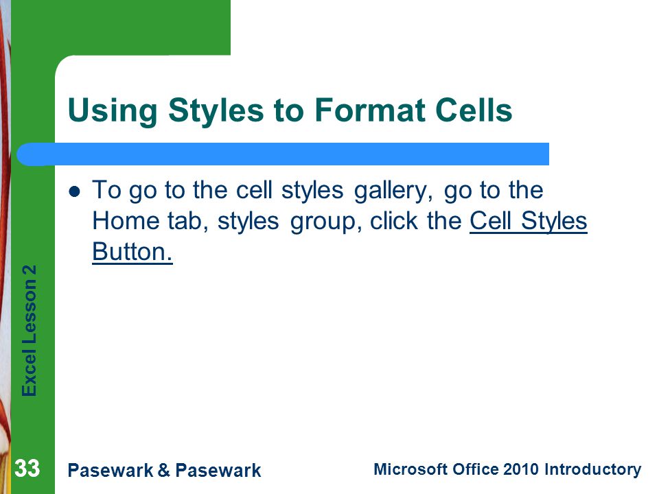 Excel Lesson 2 Pasewark & Pasewark Microsoft Office 2010 Introductory 33 Using Styles to Format Cells To go to the cell styles gallery, go to the Home tab, styles group, click the Cell Styles Button.