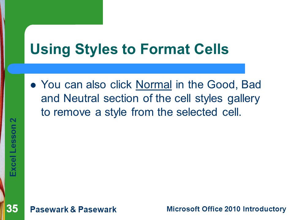 Excel Lesson 2 Pasewark & Pasewark Microsoft Office 2010 Introductory 35 Using Styles to Format Cells You can also click Normal in the Good, Bad and Neutral section of the cell styles gallery to remove a style from the selected cell.