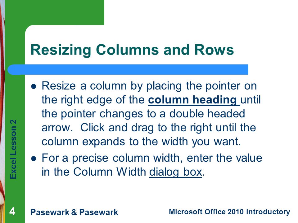 Excel Lesson 2 Pasewark & Pasewark Microsoft Office 2010 Introductory Resizing Columns and Rows Resize a column by placing the pointer on the right edge of the column heading until the pointer changes to a double headed arrow.