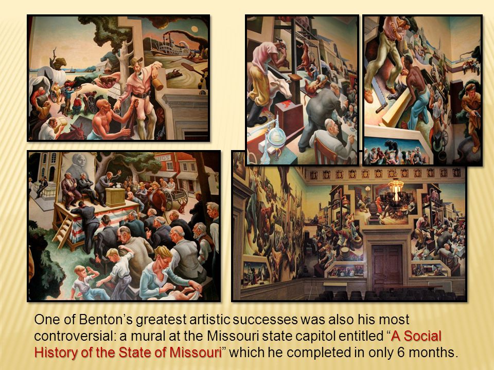 A Social History of the State of Missouri One of Benton’s greatest artistic successes was also his most controversial: a mural at the Missouri state capitol entitled A Social History of the State of Missouri which he completed in only 6 months.