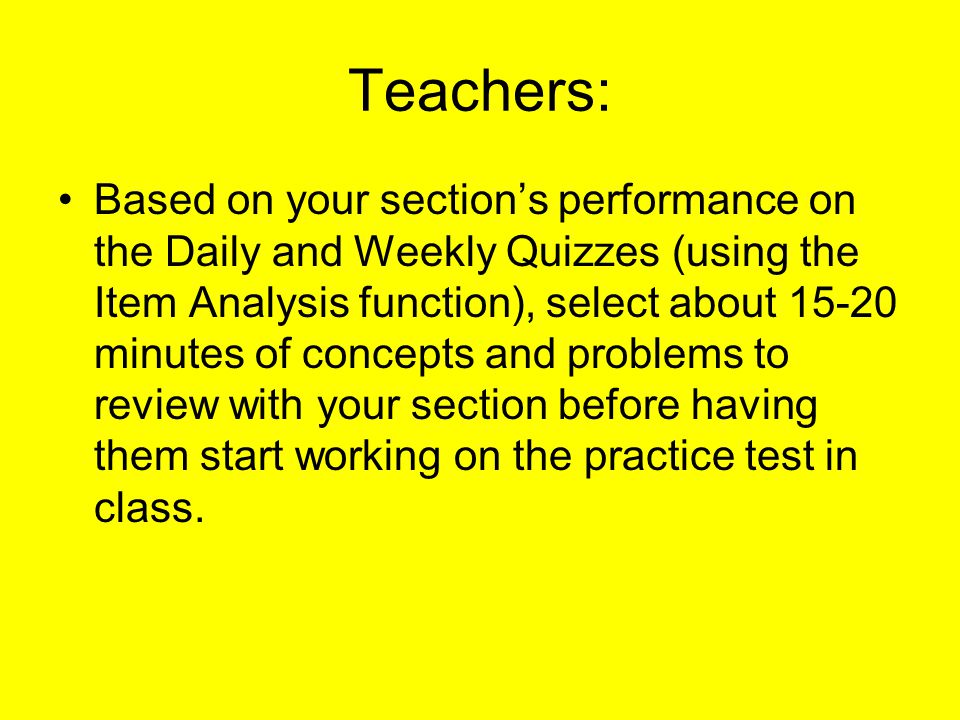 Teachers: Based on your section’s performance on the Daily and Weekly Quizzes (using the Item Analysis function), select about minutes of concepts and problems to review with your section before having them start working on the practice test in class.