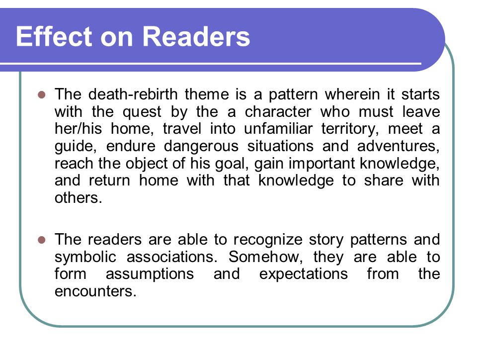 Effect on Readers The death-rebirth theme is a pattern wherein it starts with the quest by the a character who must leave her/his home, travel into unfamiliar territory, meet a guide, endure dangerous situations and adventures, reach the object of his goal, gain important knowledge, and return home with that knowledge to share with others.
