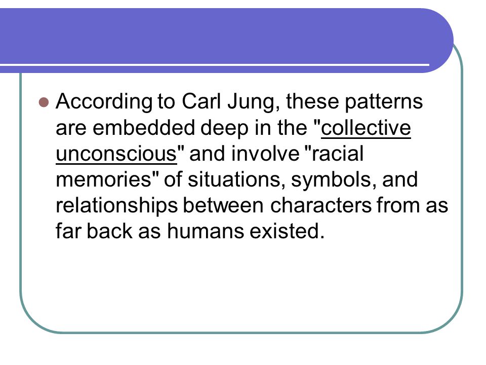 According to Carl Jung, these patterns are embedded deep in the collective unconscious and involve racial memories of situations, symbols, and relationships between characters from as far back as humans existed.