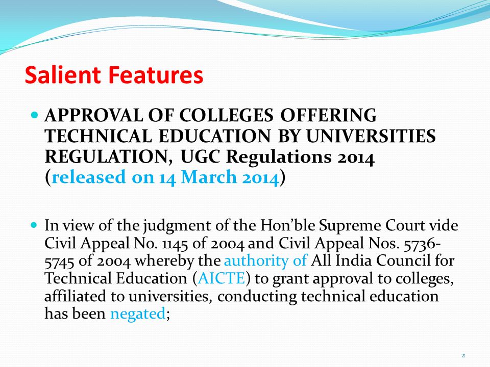 Salient Features APPROVAL OF COLLEGES OFFERING TECHNICAL EDUCATION BY UNIVERSITIES REGULATION, UGC Regulations 2014 (released on 14 March 2014) In view of the judgment of the Hon’ble Supreme Court vide Civil Appeal No.