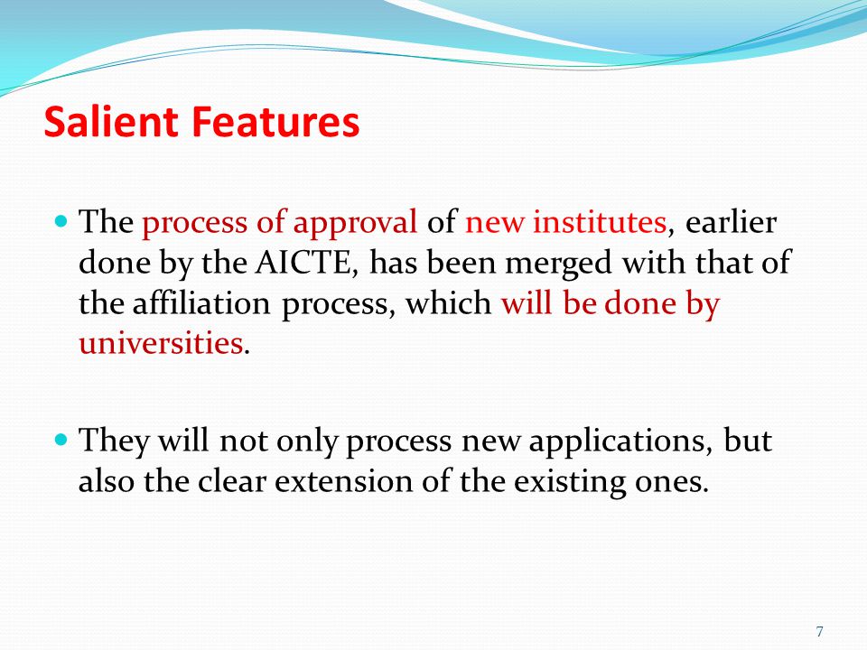 Salient Features The process of approval of new institutes, earlier done by the AICTE, has been merged with that of the affiliation process, which will be done by universities.