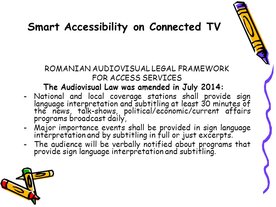 Smart Accessibility on Connected TV ROMANIAN AUDIOVISUAL LEGAL FRAMEWORK FOR ACCESS SERVICES The Audiovisual Law was amended in July 2014: -National and local coverage stations shall provide sign language interpretation and subtitling at least 30 minutes of the news, talk-shows, political/economic/current affairs programs broadcast daily, -Major importance events shall be provided in sign language interpretation and by subtitling in full or just excerpts.