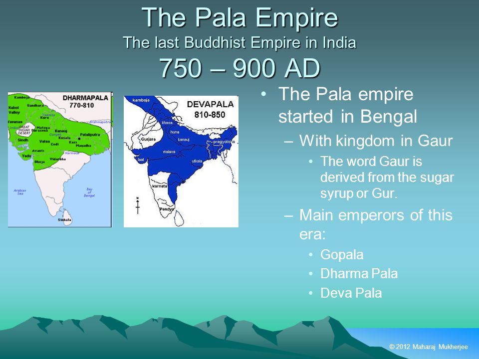 © 2012 Maharaj Mukherjee The Pala Empire The last Buddhist Empire in India 750 – 900 AD The Pala empire started in Bengal –With kingdom in Gaur The word Gaur is derived from the sugar syrup or Gur.