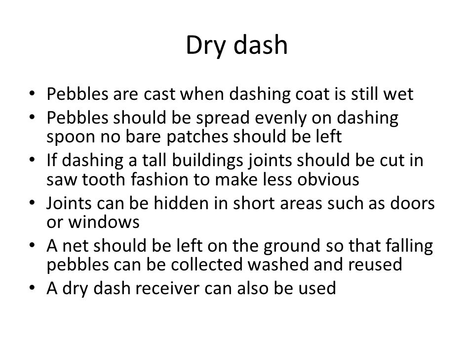 Dry dash Pebbles are cast when dashing coat is still wet Pebbles should be spread evenly on dashing spoon no bare patches should be left If dashing a tall buildings joints should be cut in saw tooth fashion to make less obvious Joints can be hidden in short areas such as doors or windows A net should be left on the ground so that falling pebbles can be collected washed and reused A dry dash receiver can also be used