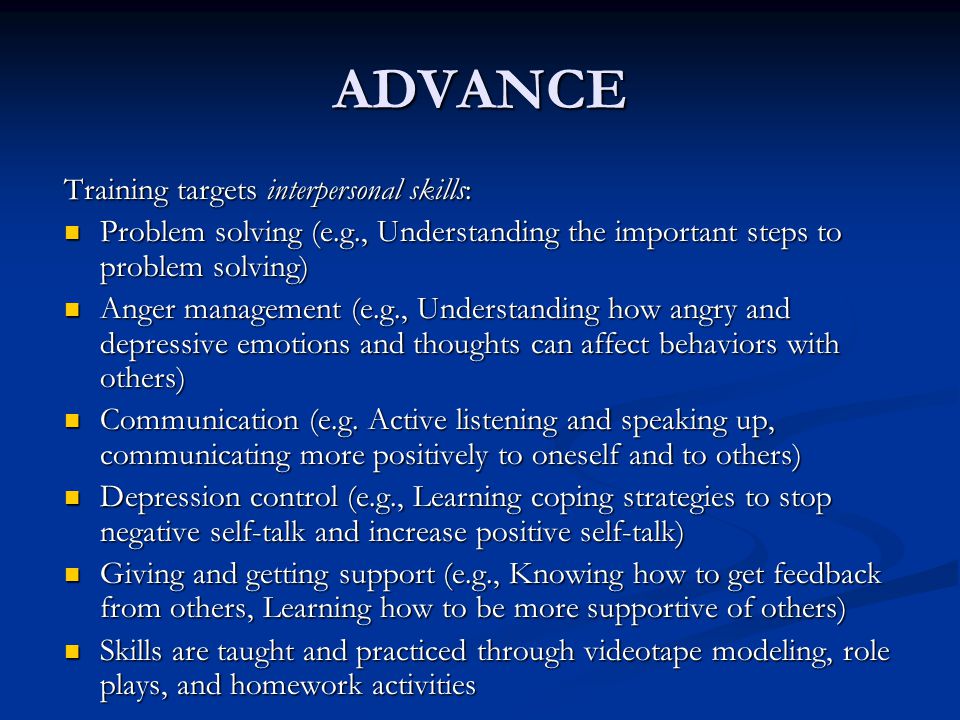 ADVANCE Training targets interpersonal skills: Problem solving (e.g., Understanding the important steps to problem solving) Problem solving (e.g., Understanding the important steps to problem solving) Anger management (e.g., Understanding how angry and depressive emotions and thoughts can affect behaviors with others) Anger management (e.g., Understanding how angry and depressive emotions and thoughts can affect behaviors with others) Communication (e.g.