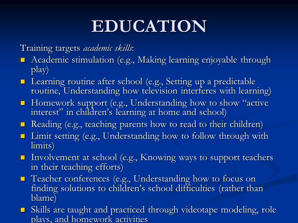 EDUCATION Training targets academic skills: Academic stimulation (e.g., Making learning enjoyable through play) Academic stimulation (e.g., Making learning enjoyable through play) Learning routine after school (e.g., Setting up a predictable routine, Understanding how television interferes with learning) Learning routine after school (e.g., Setting up a predictable routine, Understanding how television interferes with learning) Homework support (e.g., Understanding how to show active interest in children’s learning at home and school) Homework support (e.g., Understanding how to show active interest in children’s learning at home and school) Reading (e.g., teaching parents how to read to their children) Reading (e.g., teaching parents how to read to their children) Limit setting (e.g., Understanding how to follow through with limits) Limit setting (e.g., Understanding how to follow through with limits) Involvement at school (e.g., Knowing ways to support teachers in their teaching efforts) Involvement at school (e.g., Knowing ways to support teachers in their teaching efforts) Teacher conferences (e.g., Understanding how to focus on finding solutions to children’s school difficulties (rather than blame) Teacher conferences (e.g., Understanding how to focus on finding solutions to children’s school difficulties (rather than blame) Skills are taught and practiced through videotape modeling, role plays, and homework activities Skills are taught and practiced through videotape modeling, role plays, and homework activities
