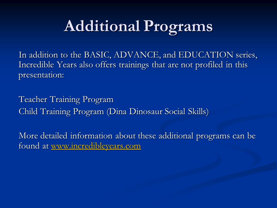 Additional Programs In addition to the BASIC, ADVANCE, and EDUCATION series, Incredible Years also offers trainings that are not profiled in this presentation: Teacher Training Program Child Training Program (Dina Dinosaur Social Skills) More detailed information about these additional programs can be found at