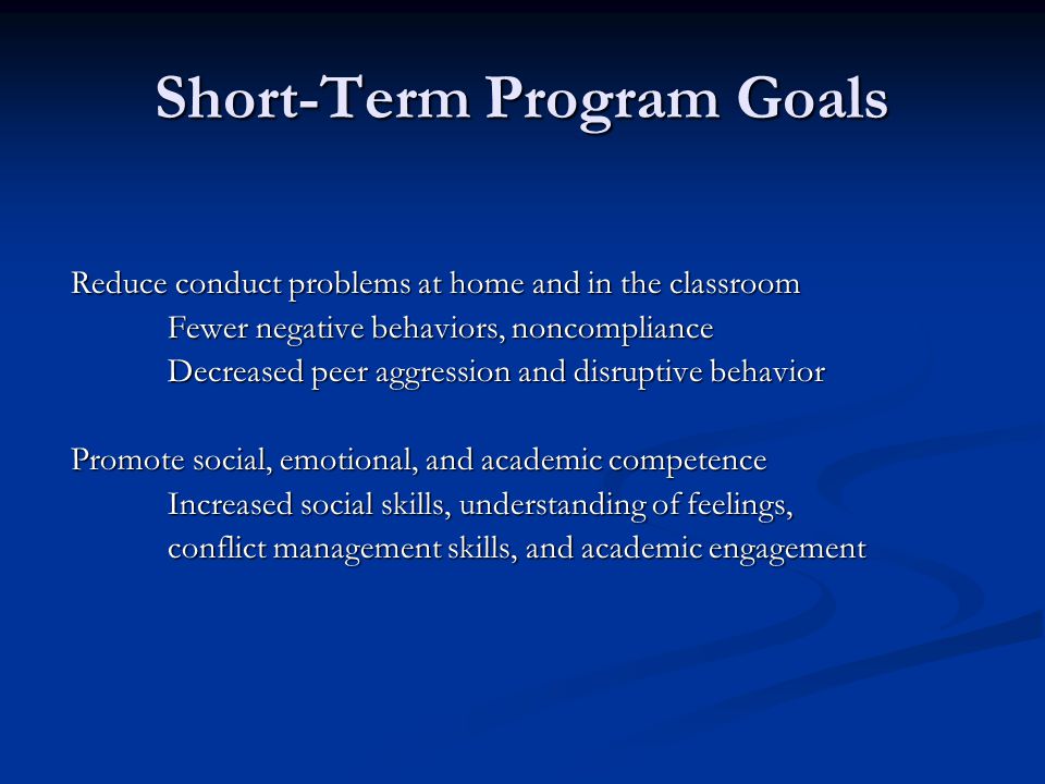 Short-Term Program Goals Reduce conduct problems at home and in the classroom Fewer negative behaviors, noncompliance Decreased peer aggression and disruptive behavior Promote social, emotional, and academic competence Increased social skills, understanding of feelings, conflict management skills, and academic engagement