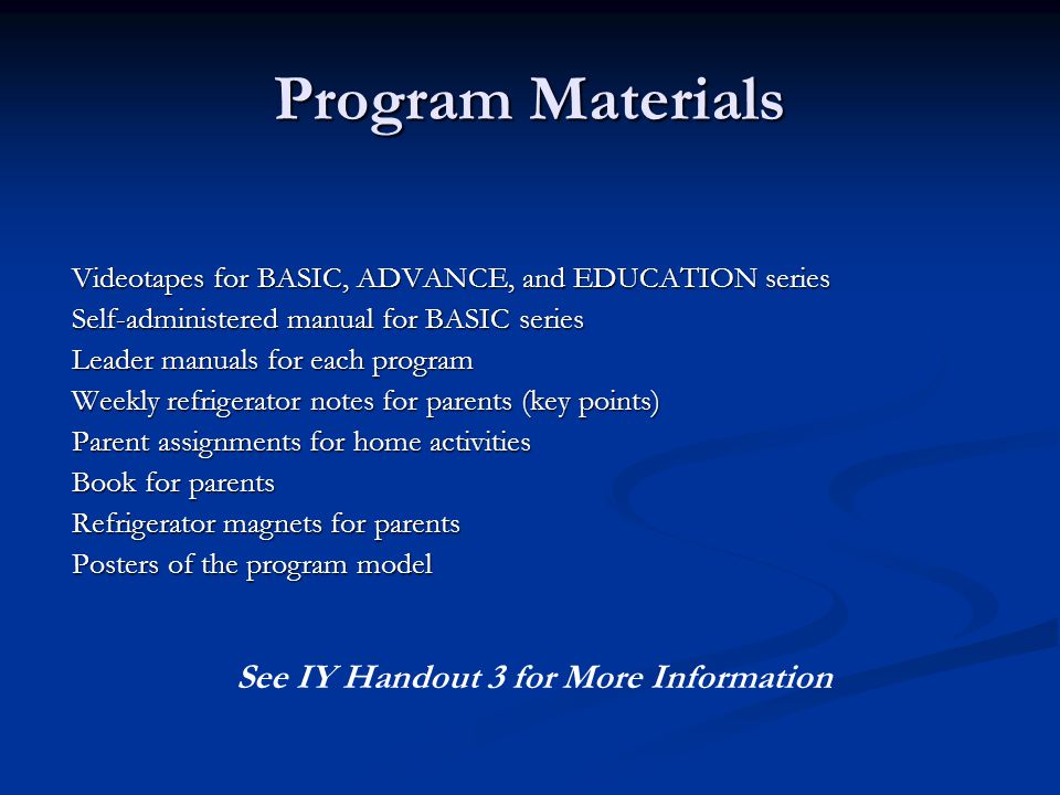 Program Materials Videotapes for BASIC, ADVANCE, and EDUCATION series Self-administered manual for BASIC series Leader manuals for each program Weekly refrigerator notes for parents (key points) Parent assignments for home activities Book for parents Refrigerator magnets for parents Posters of the program model See IY Handout 3 for More Information