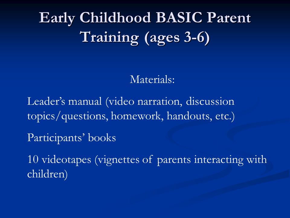 Early Childhood BASIC Parent Training (ages 3-6) Materials: Leader’s manual (video narration, discussion topics/questions, homework, handouts, etc.) Participants’ books 10 videotapes (vignettes of parents interacting with children)