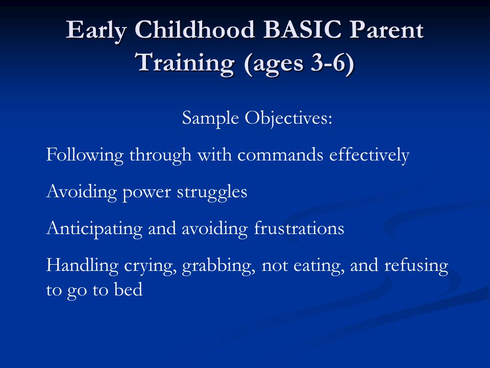 Early Childhood BASIC Parent Training (ages 3-6) Sample Objectives: Following through with commands effectively Avoiding power struggles Anticipating and avoiding frustrations Handling crying, grabbing, not eating, and refusing to go to bed