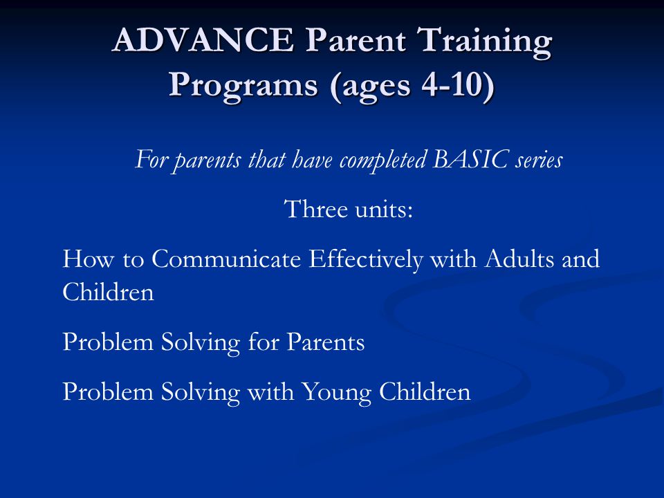 ADVANCE Parent Training Programs (ages 4-10) For parents that have completed BASIC series Three units: How to Communicate Effectively with Adults and Children Problem Solving for Parents Problem Solving with Young Children
