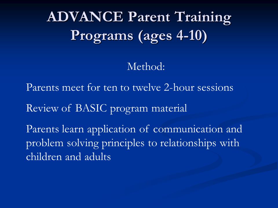 ADVANCE Parent Training Programs (ages 4-10) Method: Parents meet for ten to twelve 2-hour sessions Review of BASIC program material Parents learn application of communication and problem solving principles to relationships with children and adults