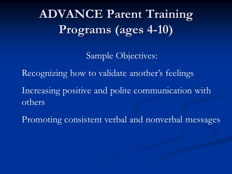 ADVANCE Parent Training Programs (ages 4-10) Sample Objectives: Recognizing how to validate another’s feelings Increasing positive and polite communication with others Promoting consistent verbal and nonverbal messages
