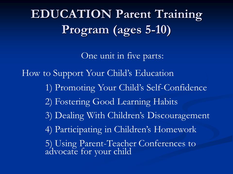 EDUCATION Parent Training Program (ages 5-10) One unit in five parts: How to Support Your Child’s Education 1) Promoting Your Child’s Self-Confidence 2) Fostering Good Learning Habits 3) Dealing With Children’s Discouragement 4) Participating in Children’s Homework 5) Using Parent-Teacher Conferences to advocate for your child