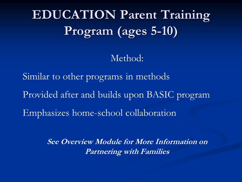 EDUCATION Parent Training Program (ages 5-10) Method: Similar to other programs in methods Provided after and builds upon BASIC program Emphasizes home-school collaboration See Overview Module for More Information on Partnering with Families