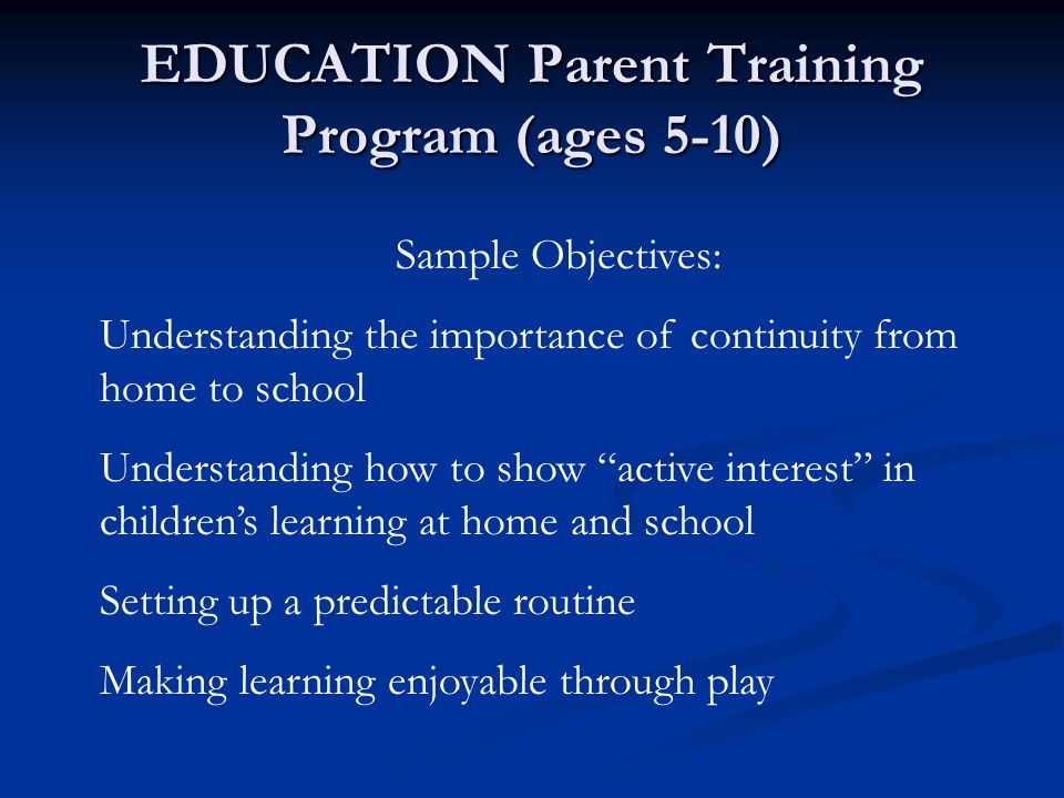 EDUCATION Parent Training Program (ages 5-10) Sample Objectives: Understanding the importance of continuity from home to school Understanding how to show active interest in children’s learning at home and school Setting up a predictable routine Making learning enjoyable through play