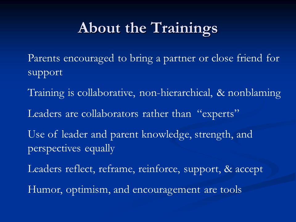 About the Trainings Parents encouraged to bring a partner or close friend for support Training is collaborative, non-hierarchical, & nonblaming Leaders are collaborators rather than experts Use of leader and parent knowledge, strength, and perspectives equally Leaders reflect, reframe, reinforce, support, & accept Humor, optimism, and encouragement are tools